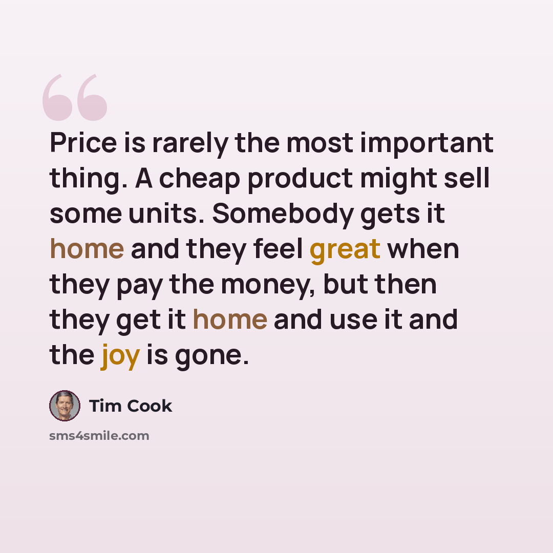 “Price is rarely the most important thing. A cheap product might sell some units. Somebody gets it home and they feel great when they pay the money, but then they get it home and use it and the joy is gone.” quote by Tim Cook