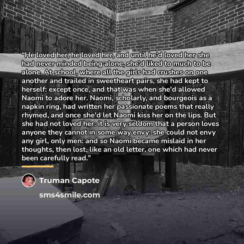 “He loved her, he loved her, and until he'd loved her she had never minded being alone, she'd liked to much to be alone. At school, where all the girls had crushes on one another and trailed in sweetheart pairs, she had kept to herself: except once, and that was when she'd allowed Naomi to adore…” quote by Truman Capote