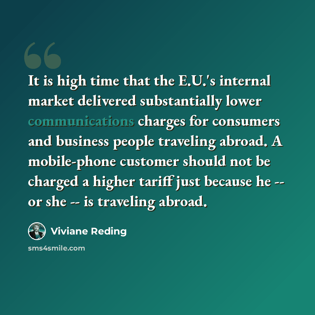 “It is high time that the E.U.'s internal market delivered substantially lower communications charges for consumers and business people traveling abroad. A mobile-phone customer should not be charged a higher tariff just because he -- or she -- is traveling abroad.” quote by Viviane Reding