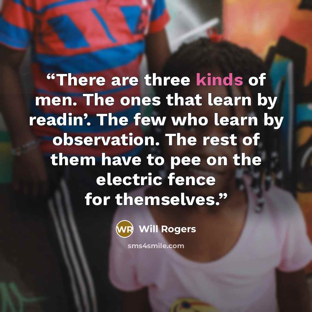 “There are three kinds of men. The ones that learn by readin’. The few who learn by observation. The rest of them have to pee on the electric fence for themselves.” quote by Will Rogers