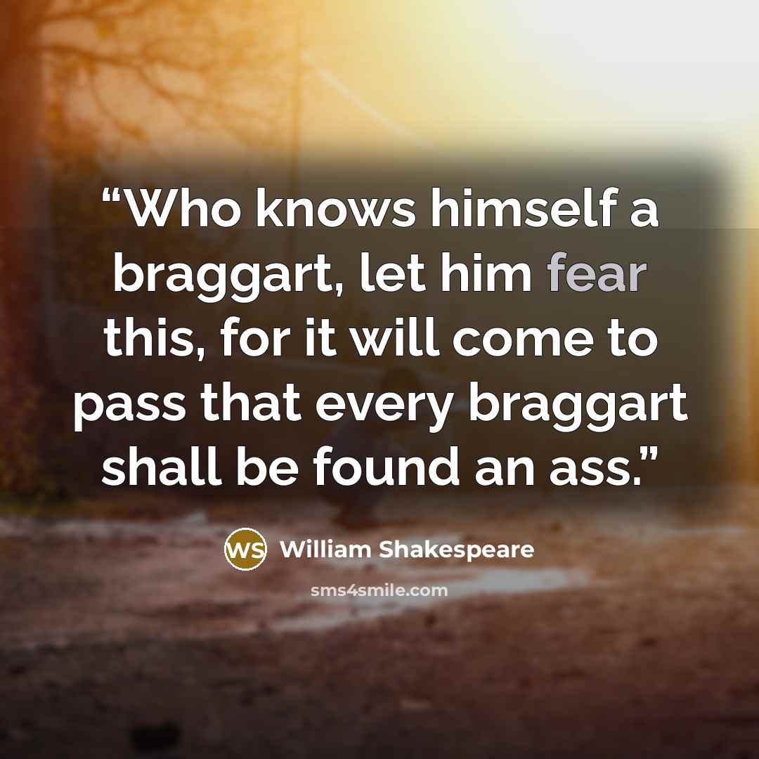 “Who knows himself a braggart, let him fear this, for it will come to pass that every braggart shall be found an ass.” quote by William Shakespeare