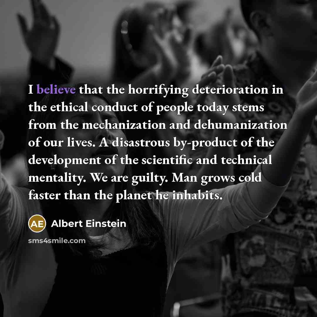 “I believe that the horrifying deterioration in the ethical conduct of people today stems from the mechanization and dehumanization of our lives. A disastrous by-product of the development of the scientific and technical mentality. We are guilty. Man grows cold faster than the planet he inhabits.” quote by Albert Einstein