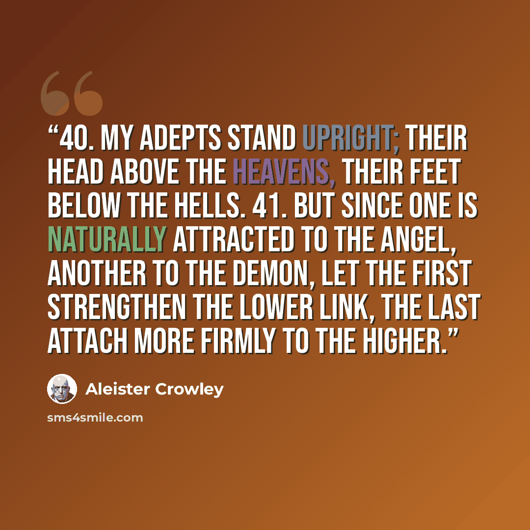 “40. My adepts stand upright; their head above the heavens, their feet below the hells. 41. But since one is naturally attracted to the Angel, another to the Demon, let the first strengthen the lower link, the last attach more firmly to the higher.” quote by Aleister Crowley
