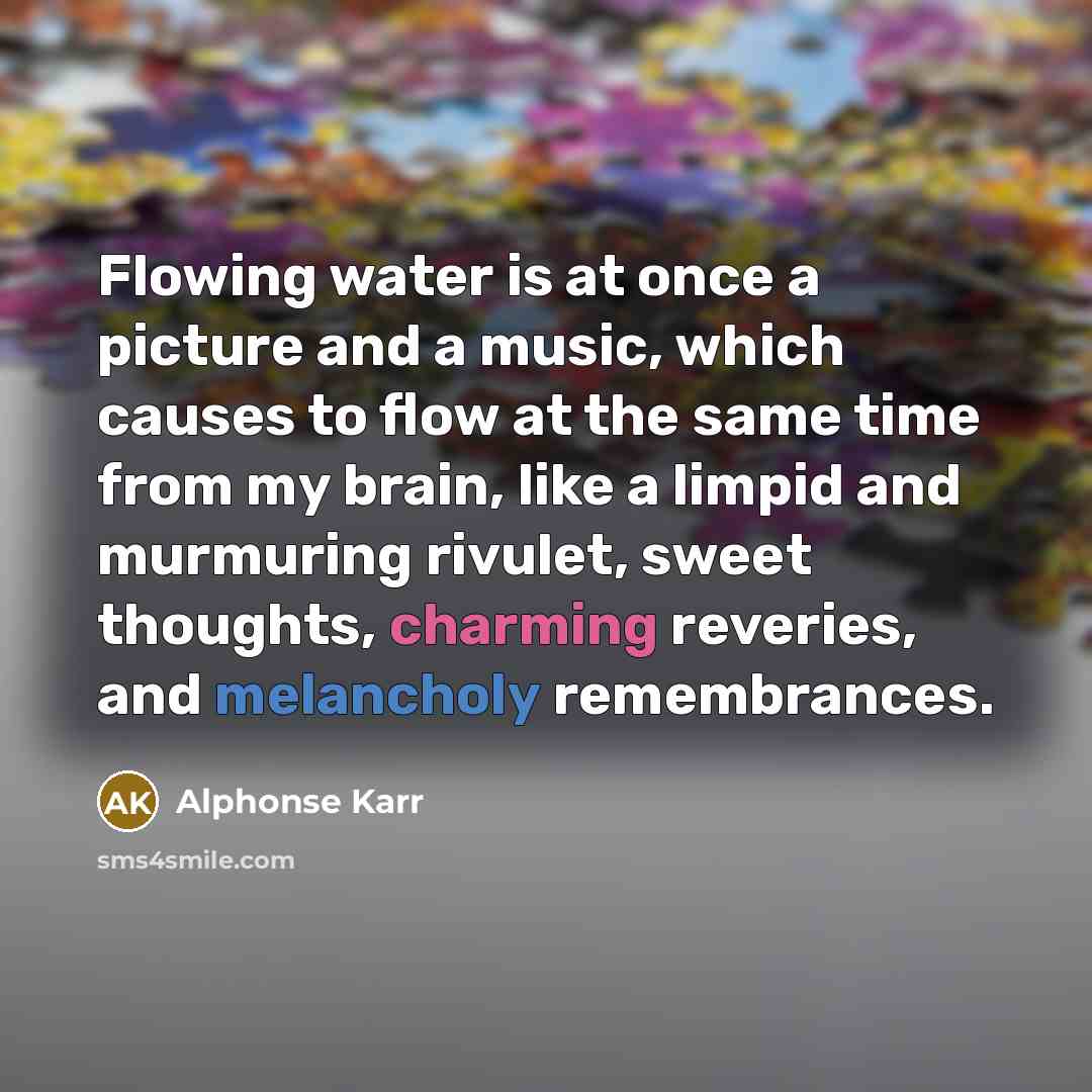 “Flowing water is at once a picture and a music, which causes to flow at the same time from my brain, like a limpid and murmuring rivulet, sweet thoughts, charming reveries, and melancholy remembrances.” quote by Alphonse Karr