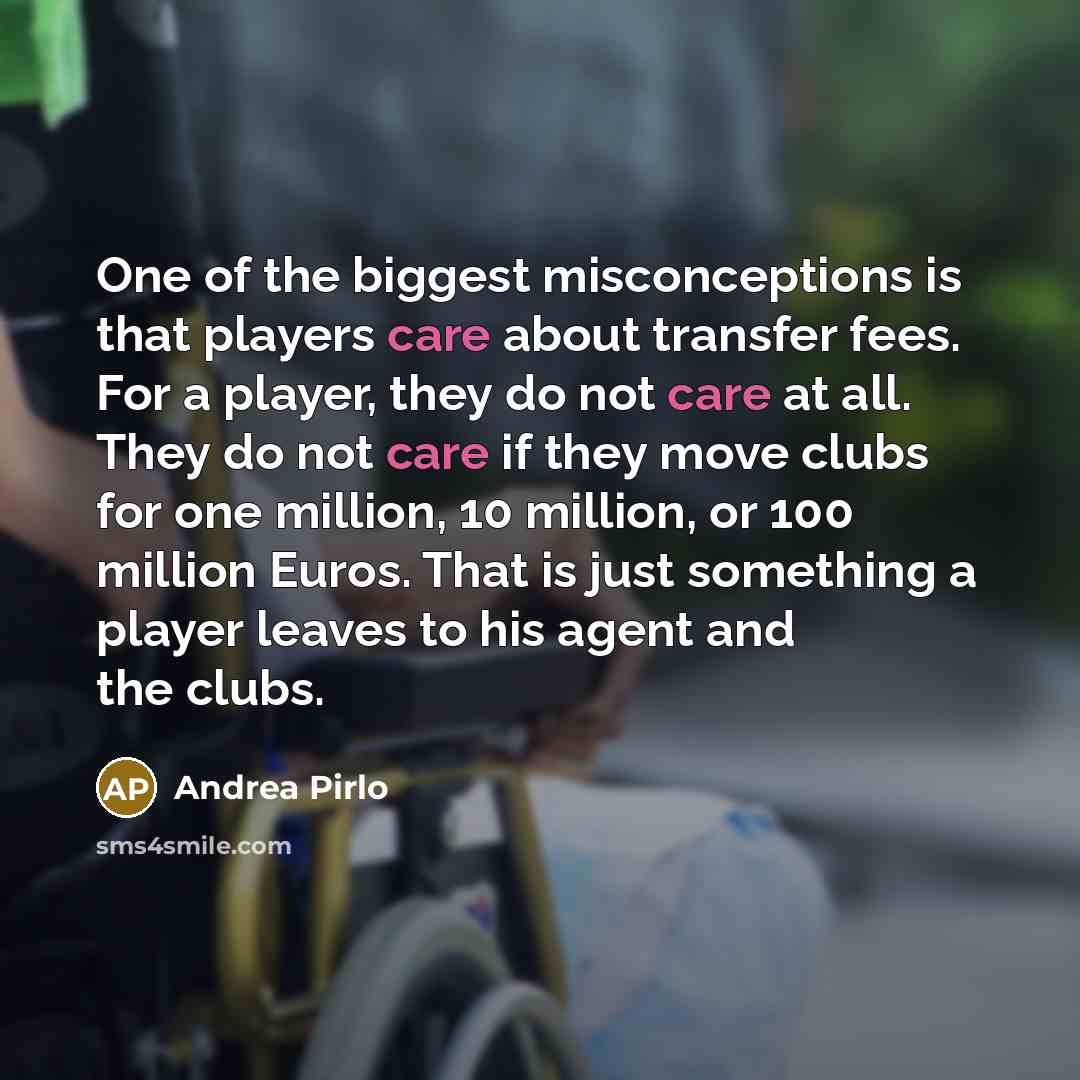 “One of the biggest misconceptions is that players care about transfer fees. For a player, they do not care at all. They do not care if they move clubs for one million, 10 million, or 100 million Euros. That is just something a player leaves to his agent and the clubs.” quote by Andrea Pirlo