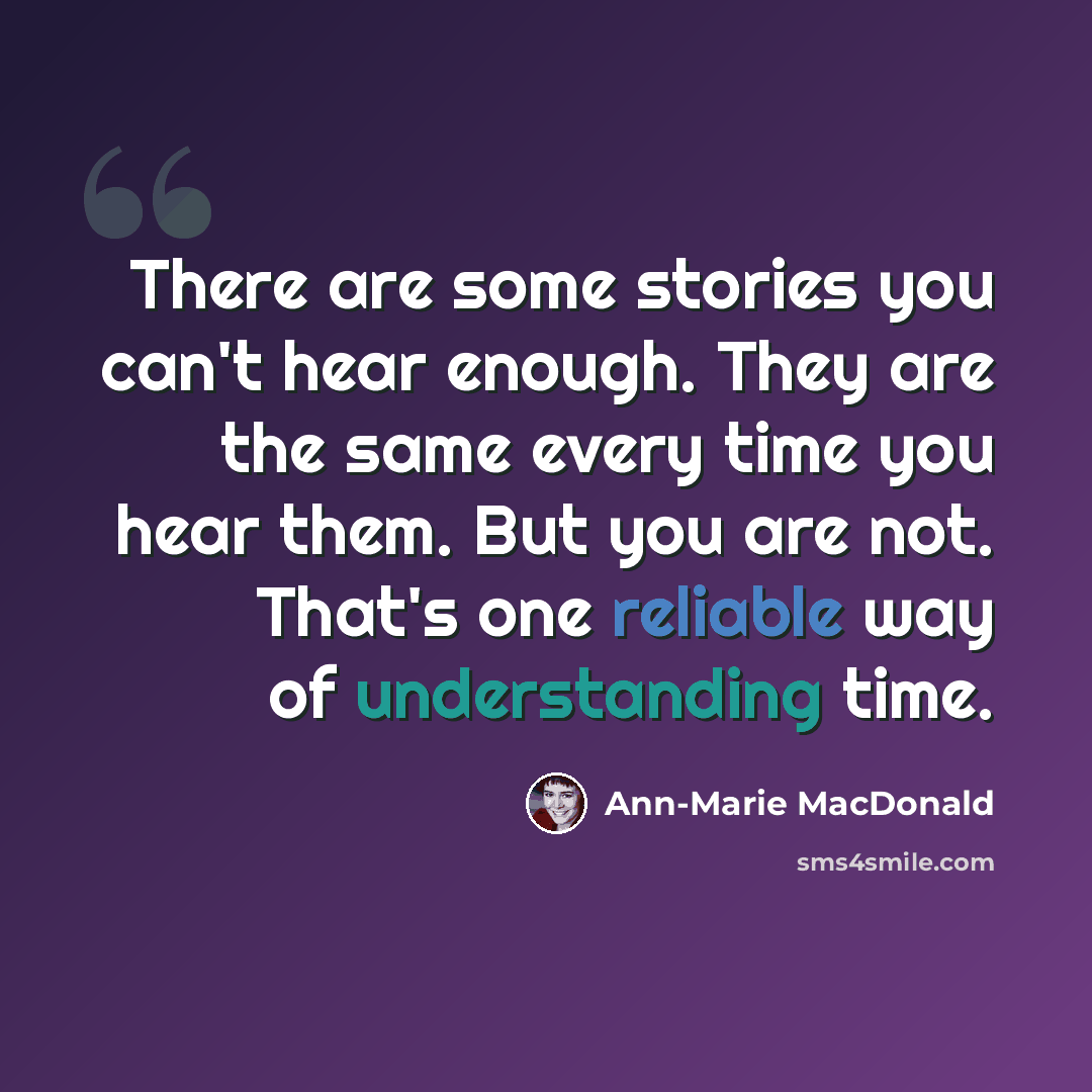 “There are some stories you can't hear enough. They are the same every time you hear them. But you are not. That's one reliable way of understanding time.” quote by Ann-Marie MacDonald