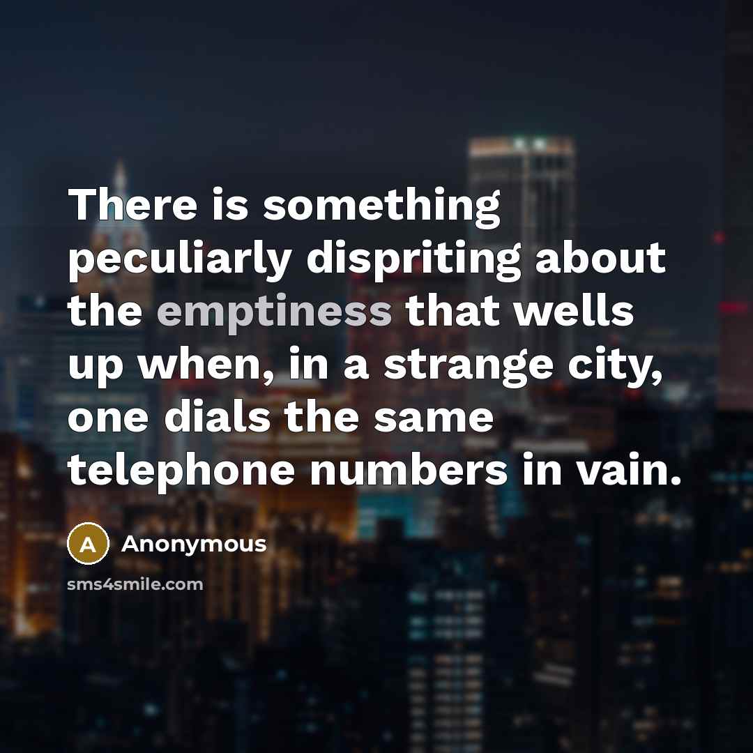 “There is something peculiarly dispriting about the emptiness that wells up when, in a strange city, one dials the same telephone numbers in vain.” quote by Anonymous