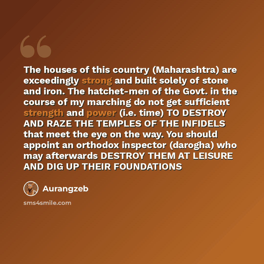 “The houses of this country (Maharashtra) are exceedingly strong and built solely of stone and iron. The hatchet-men of the Govt. in the course of my marching do not get sufficient strength and power (i.e. time) TO DESTROY AND RAZE THE TEMPLES OF THE INFIDELS that meet the eye on the way. You…” quote by Aurangzeb