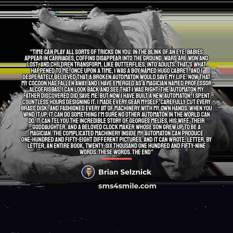“Time can play all sorts of tricks on you. In the blink of an eye, babies appear in carriages, coffins disappear into the ground, wars are won and lost, and children transform, like butterflies, into adults. That's what happened to me. Once upon a time, I was a boy named Hugo Cabret, and I…” quote by Brian Selznick