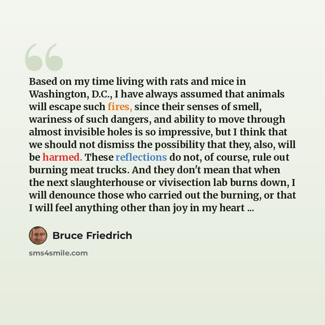 “Based on my time living with rats and mice in Washington, D.C., I have always assumed that animals will escape such fires, since their senses of smell, wariness of such dangers, and ability to move through almost invisible holes is so impressive, but I think that we should not dismiss the…” quote by Bruce Friedrich