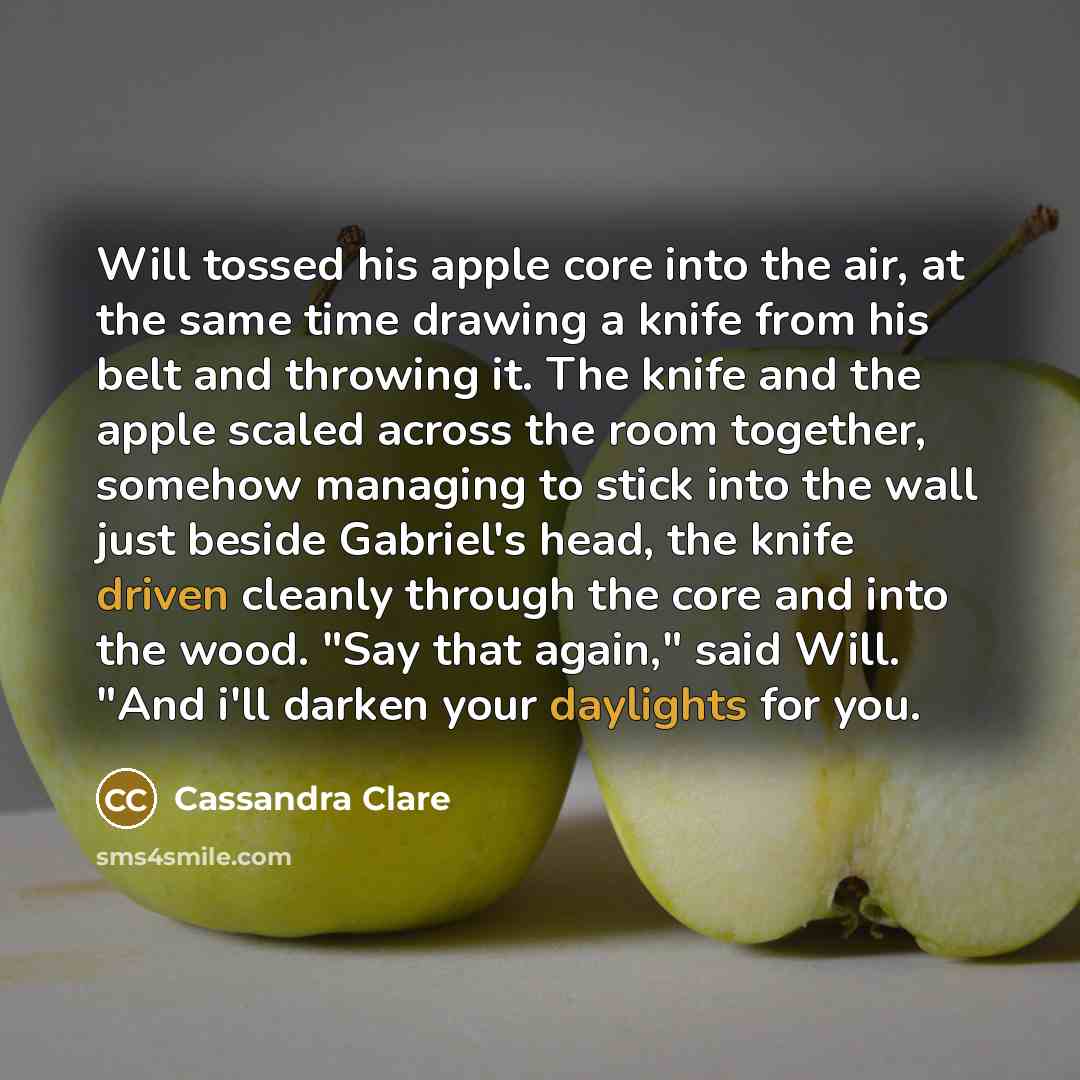 “Will tossed his apple core into the air, at the same time drawing a knife from his belt and throwing it. The knife and the apple scaled across the room together, somehow managing to stick into the wall just beside Gabriel's head, the knife driven cleanly through the core and into the wood. "Say…” quote by Cassandra Clare