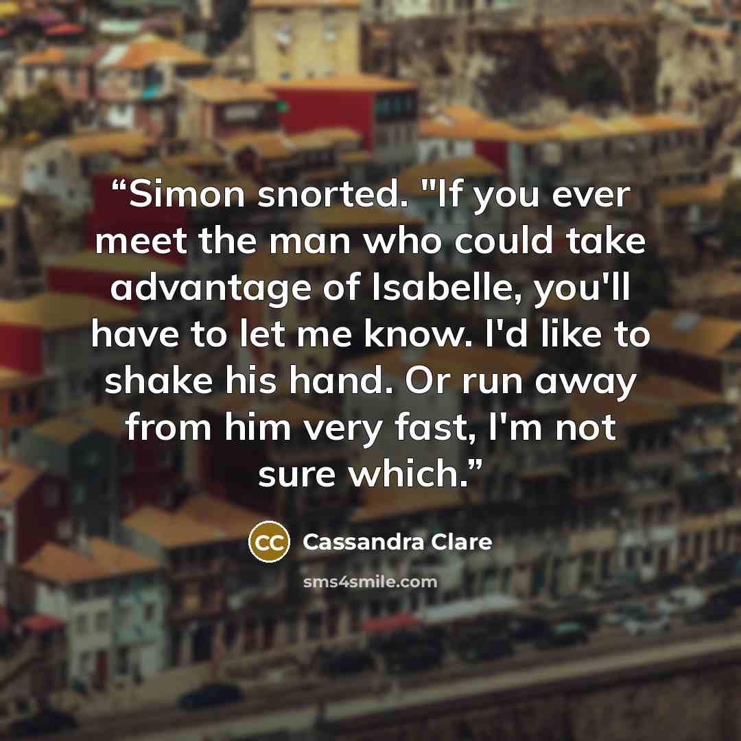 “Simon snorted. "If you ever meet the man who could take advantage of Isabelle, you'll have to let me know. I'd like to shake his hand. Or run away from him very fast, I'm not sure which.” quote by Cassandra Clare
