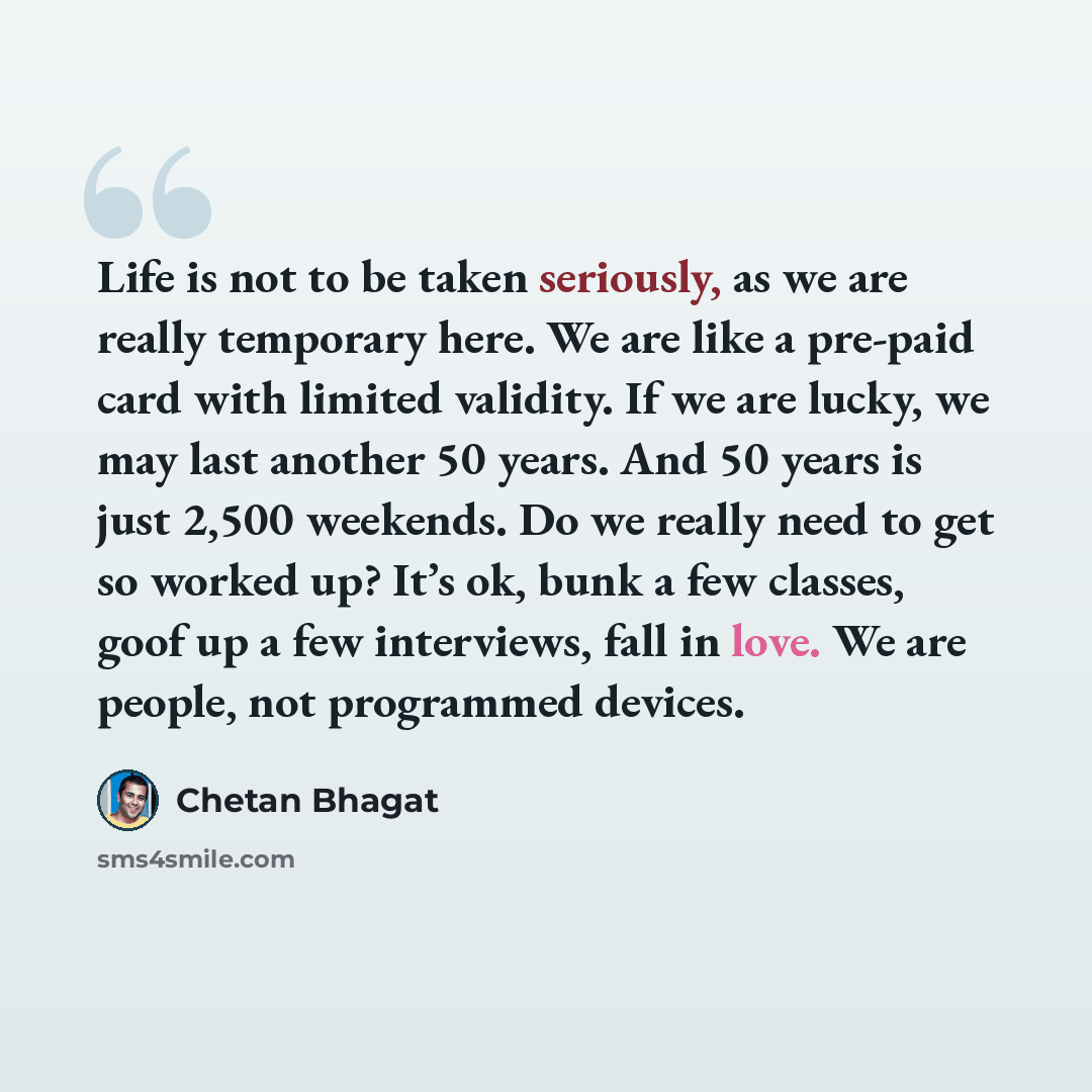 “Life is not to be taken seriously, as we are really temporary here. We are like a pre-paid card with limited validity. If we are lucky, we may last another 50 years. And 50 years is just 2,500 weekends. Do we really need to get so worked up? It’s ok, bunk a few classes, goof up a few interviews…” quote by Chetan Bhagat