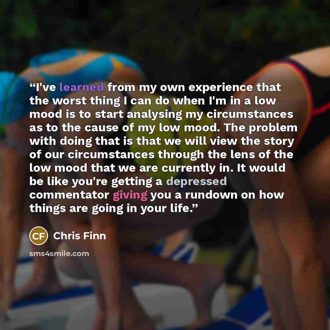 “I've learned from my own experience that the worst thing I can do when I'm in a low mood is to start analysing my circumstances as to the cause of my low mood. The problem with doing that is that we will view the story of our circumstances through the lens of the low mood that we are currently in…” quote by Chris Finn