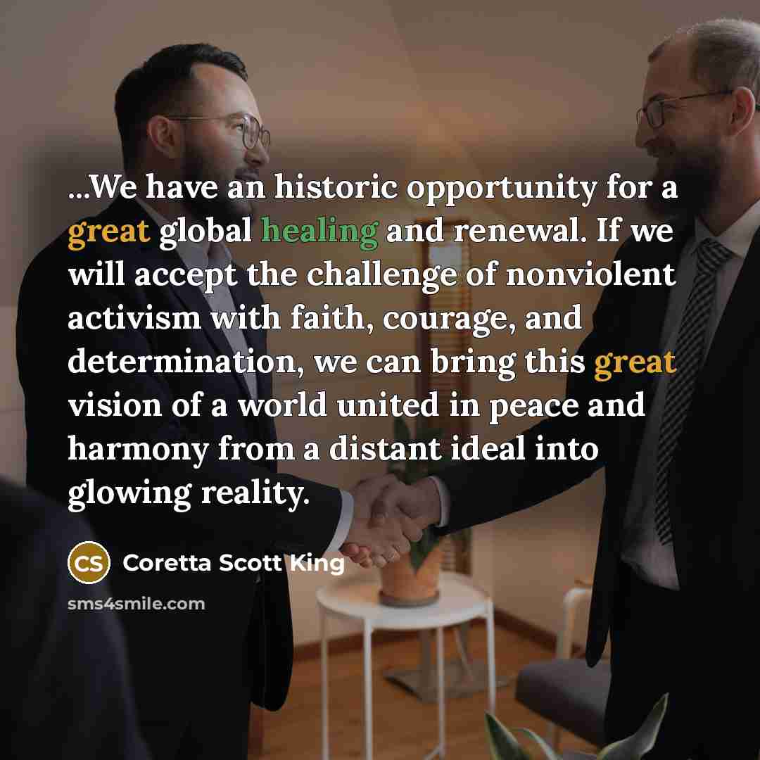 “...We have an historic opportunity for a great global healing and renewal. If we will accept the challenge of nonviolent activism with faith, courage, and determination, we can bring this great vision of a world united in peace and harmony from a distant ideal into glowing reality.” quote by Coretta Scott King