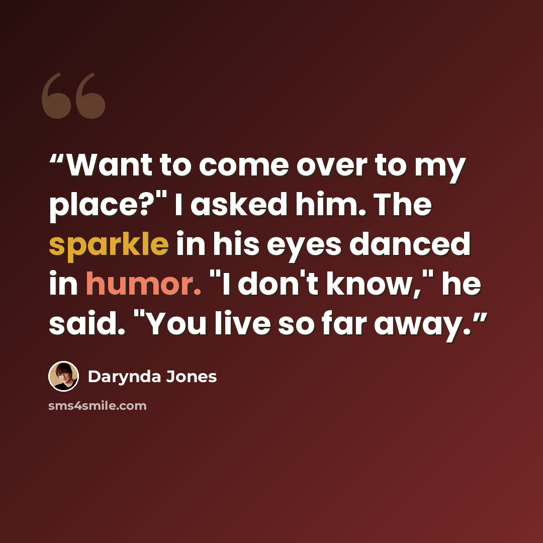 “Want to come over to my place?" I asked him. The sparkle in his eyes danced in humor. "I don't know," he said. "You live so far away.” quote by Darynda Jones