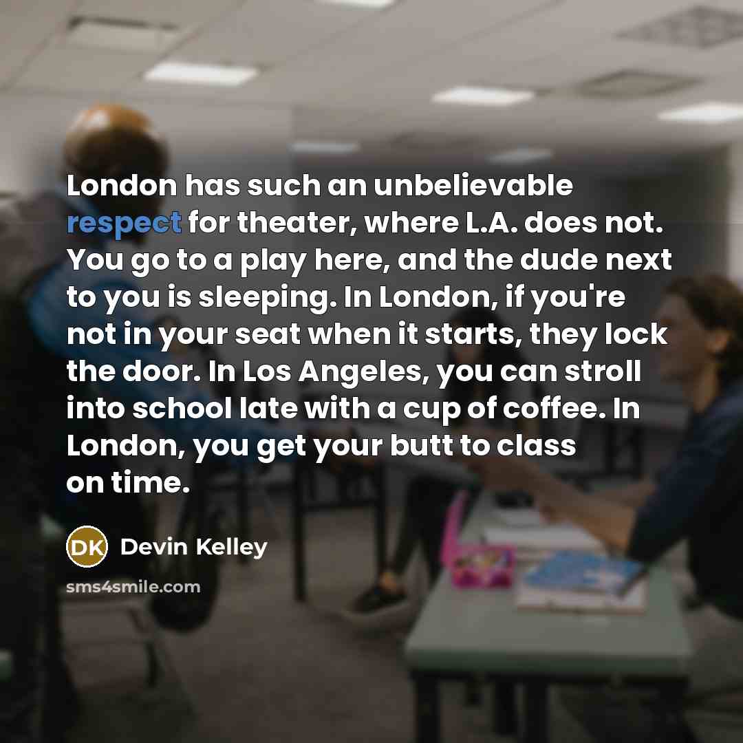 “London has such an unbelievable respect for theater, where L.A. does not. You go to a play here, and the dude next to you is sleeping. In London, if you're not in your seat when it starts, they lock the door. In Los Angeles, you can stroll into school late with a cup of coffee. In London, you get…” quote by Devin Kelley