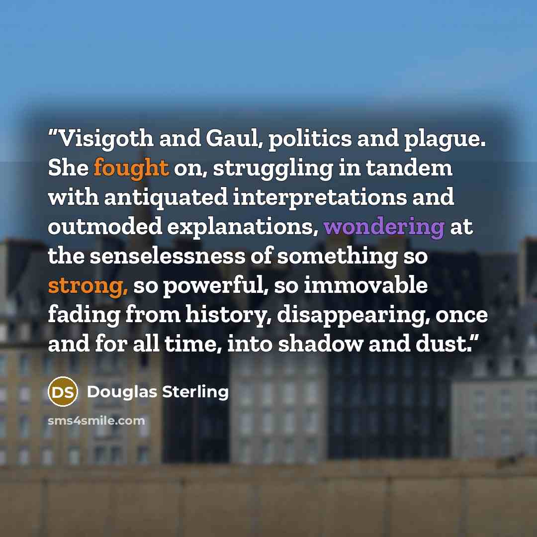 “Visigoth and Gaul, politics and plague. She fought on, struggling in tandem with antiquated interpretations and outmoded explanations, wondering at the senselessness of something so strong, so powerful, so immovable fading from history, disappearing, once and for all time, into shadow and dust.” quote by Douglas Sterling