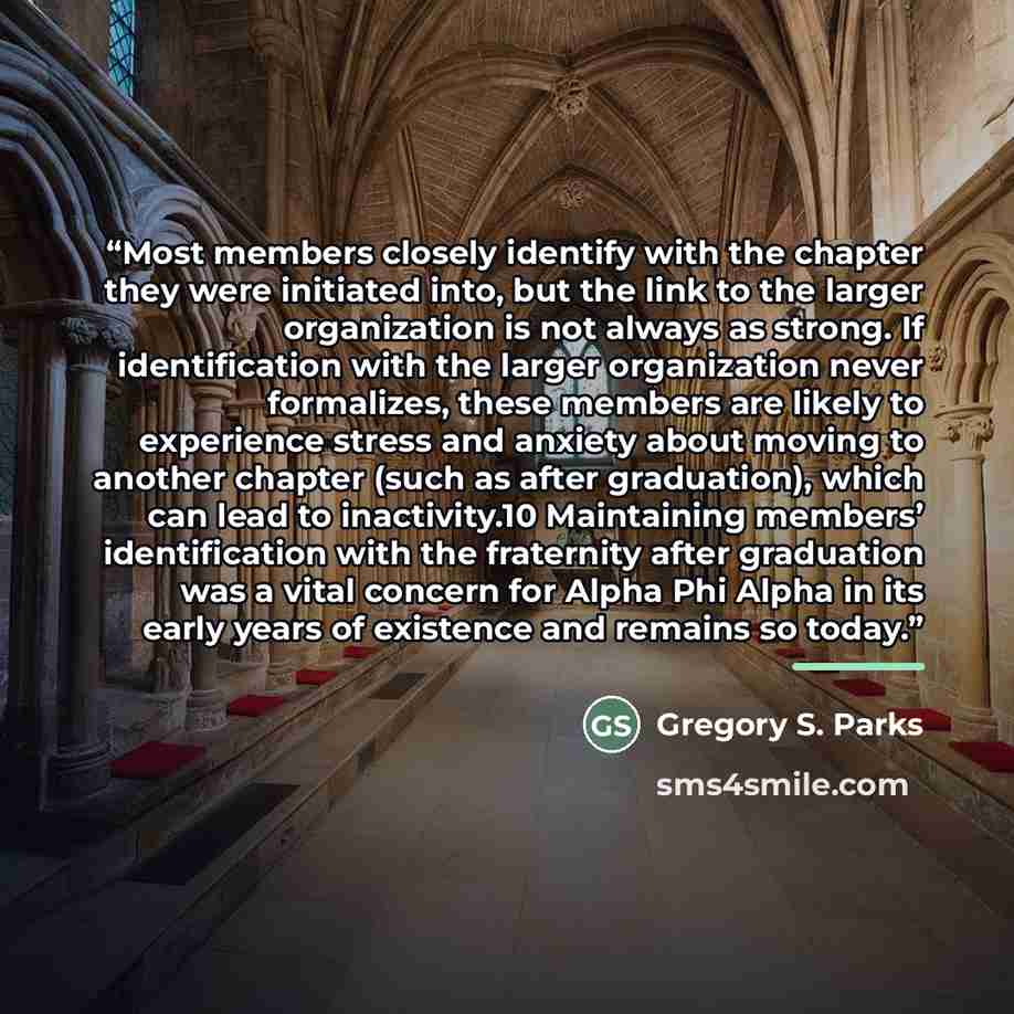 “Most members closely identify with the chapter they were initiated into, but the link to the larger organization is not always as strong. If identification with the larger organization never formalizes, these members are likely to experience stress and anxiety about moving to another chapter (such…” quote by Gregory S. Parks