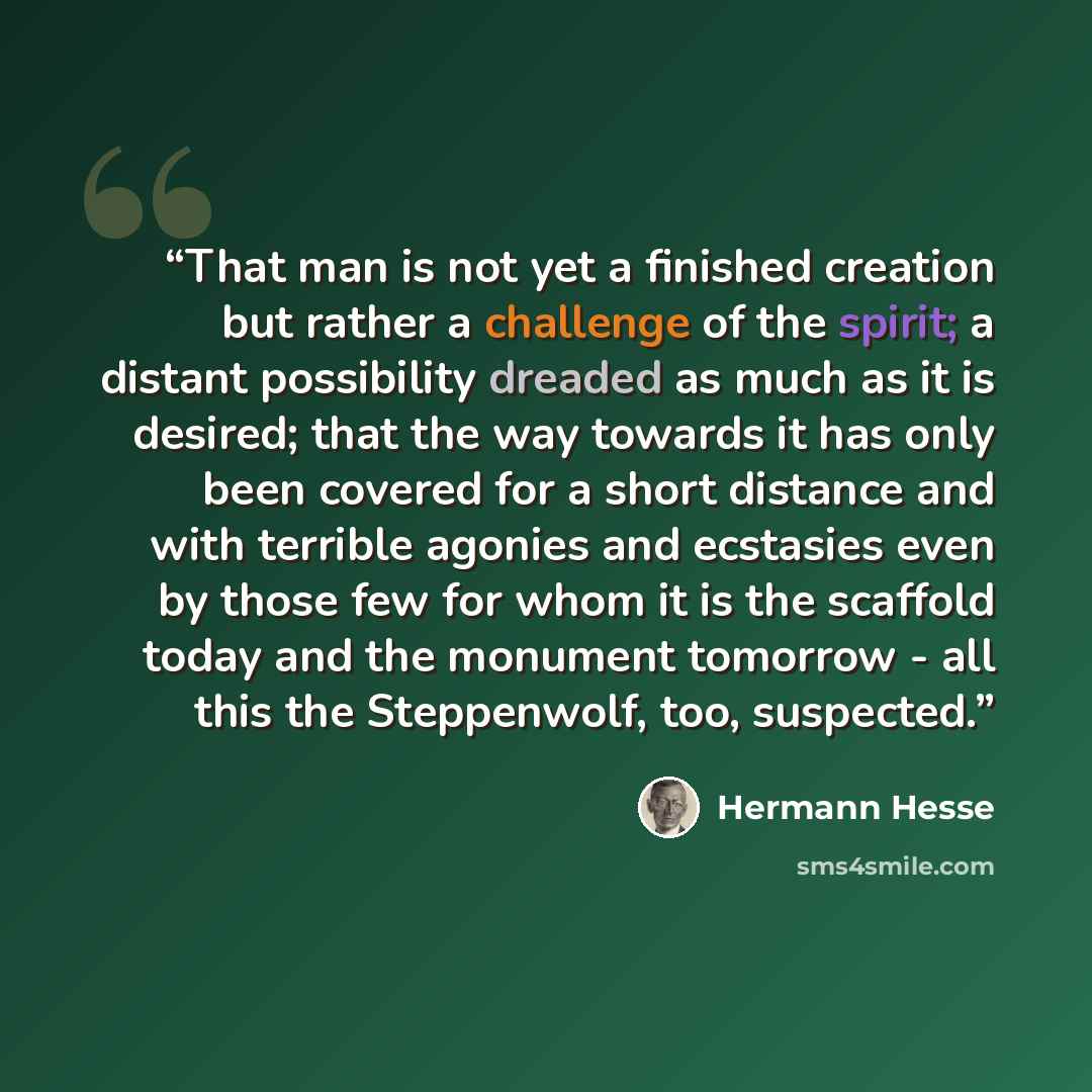 “That man is not yet a finished creation but rather a challenge of the spirit; a distant possibility dreaded as much as it is desired; that the way towards it has only been covered for a short distance and with terrible agonies and ecstasies even by those few for whom it is the scaffold today and…” quote by Hermann Hesse