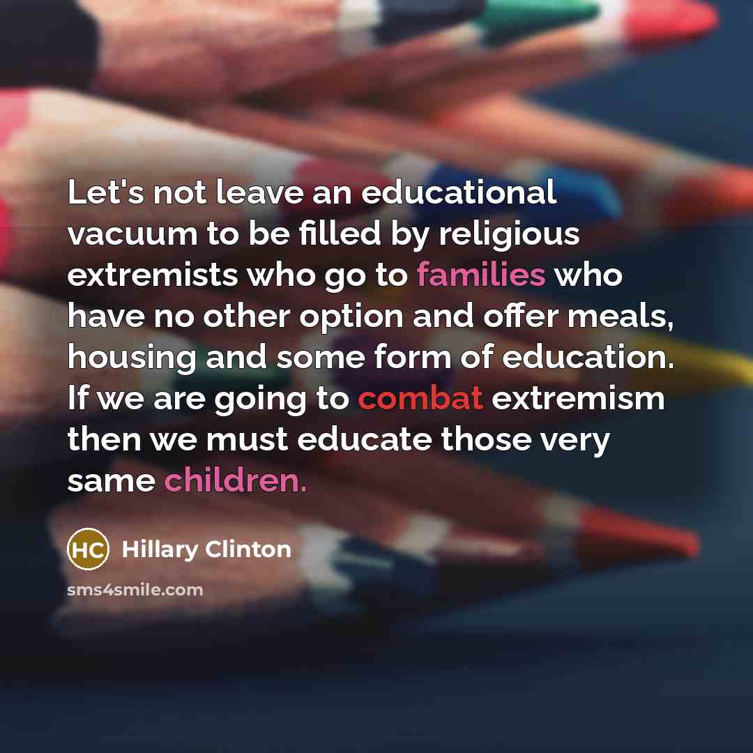 “Let's not leave an educational vacuum to be filled by religious extremists who go to families who have no other option and offer meals, housing and some form of education. If we are going to combat extremism then we must educate those very same children.” quote by Hillary Clinton