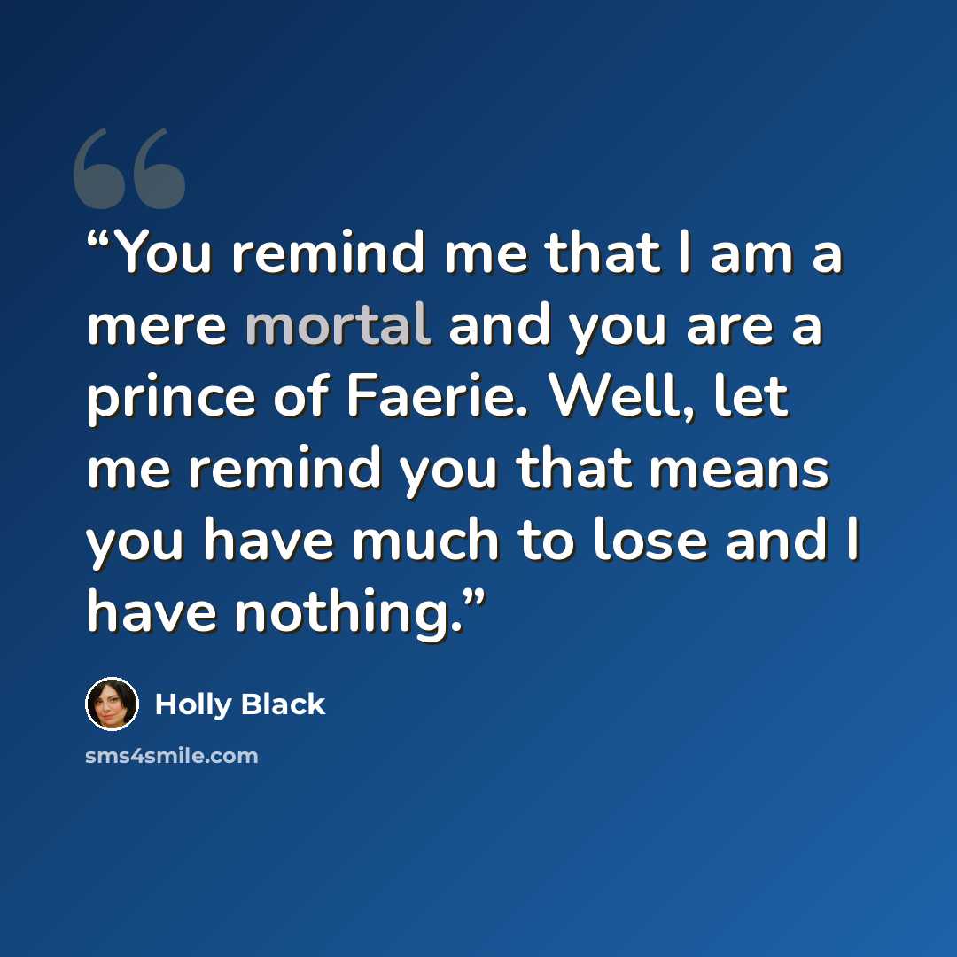 “You remind me that I am a mere mortal and you are a prince of Faerie. Well, let me remind you that means you have much to lose and I have nothing.” quote by Holly Black
