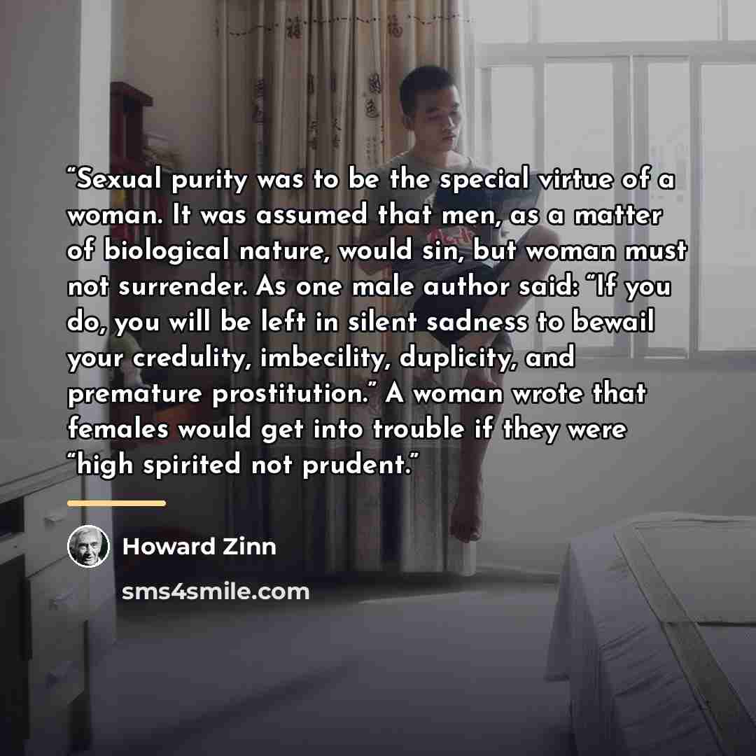 “Sexual purity was to be the special virtue of a woman. It was assumed that men, as a matter of biological nature, would sin, but woman must not surrender. As one male author said: “If you do, you will be left in silent sadness to bewail your credulity, imbecility, duplicity, and premature…” quote by Howard Zinn