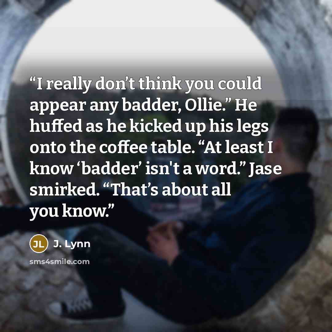 “I really don’t think you could appear any badder, Ollie.” He huffed as he kicked up his legs onto the coffee table. “At least I know ‘badder’ isn't a word.” Jase smirked. “That’s about all you know.” quote by J. Lynn