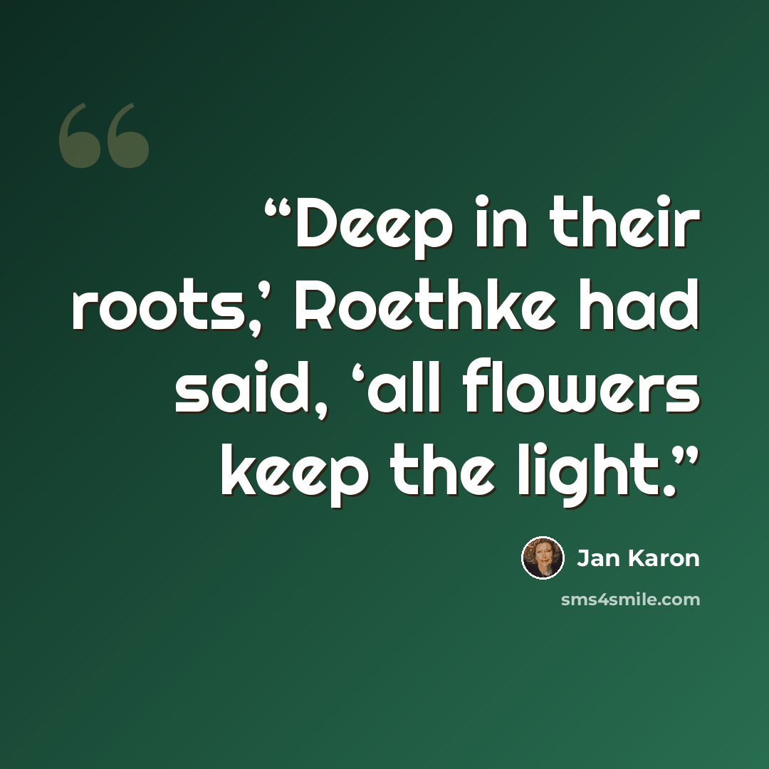 “Deep in their roots,’ Roethke had said, ‘all flowers keep the light.” quote by Jan Karon