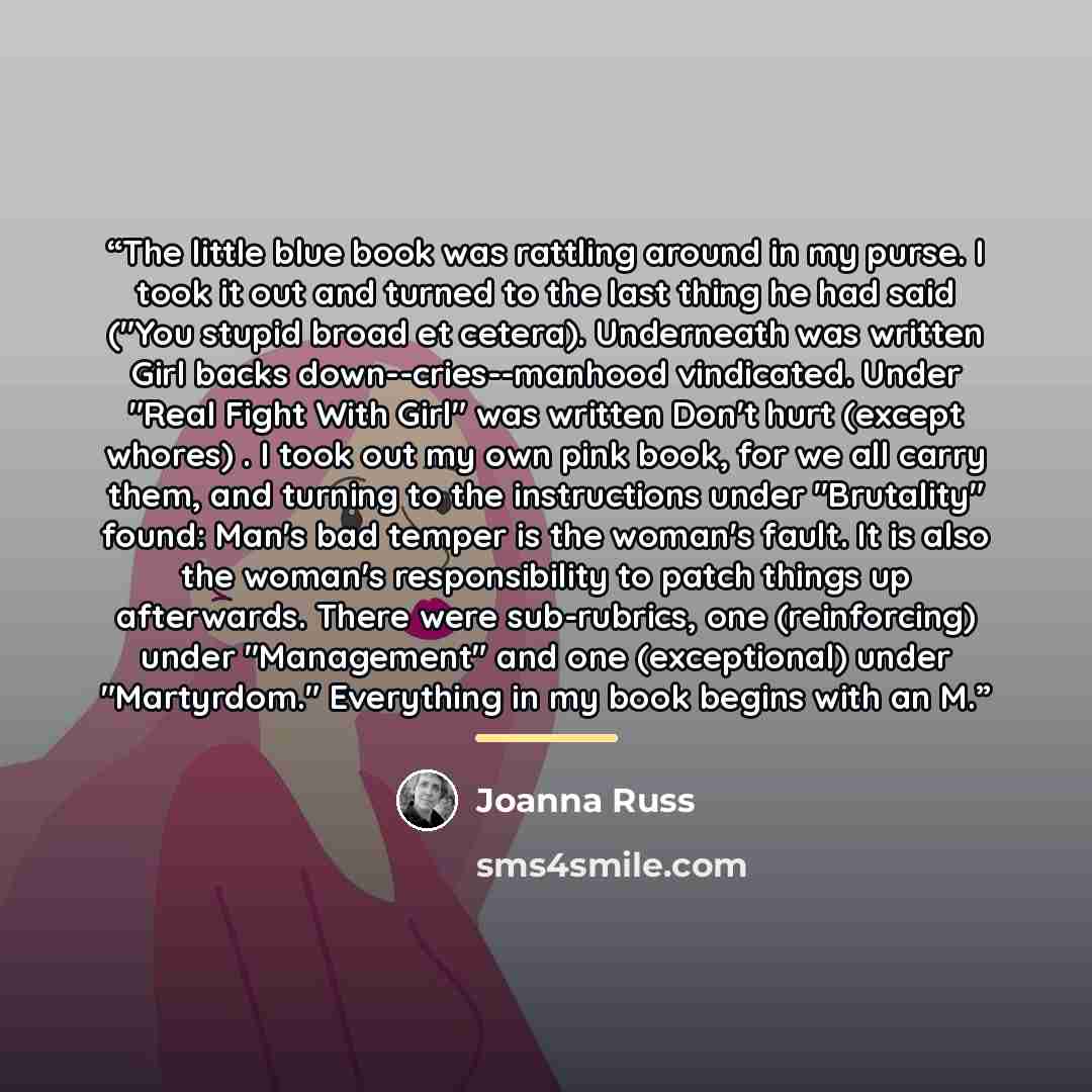 “The little blue book was rattling around in my purse. I took it out and turned to the last thing he had said ("You stupid broad et cetera). Underneath was written Girl backs down--cries--manhood vindicated. Under "Real Fight With Girl" was written Don't hurt (except whores) . I took out my own…” quote by Joanna Russ