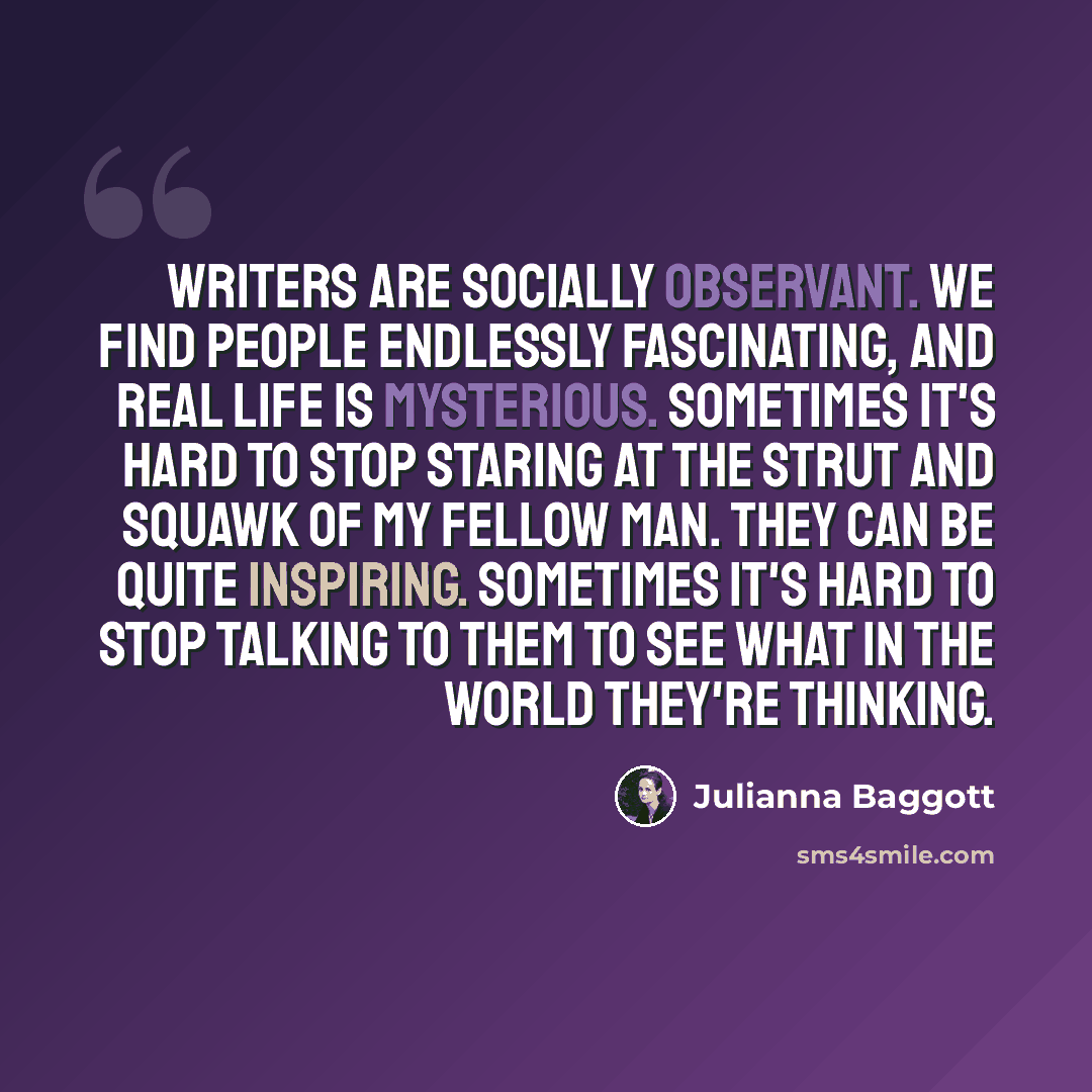 “Writers are socially observant. We find people endlessly fascinating, and real life is mysterious. Sometimes it's hard to stop staring at the strut and squawk of my fellow man. They can be quite inspiring. Sometimes it's hard to stop talking to them to see what in the world they're thinking.” quote by Julianna Baggott