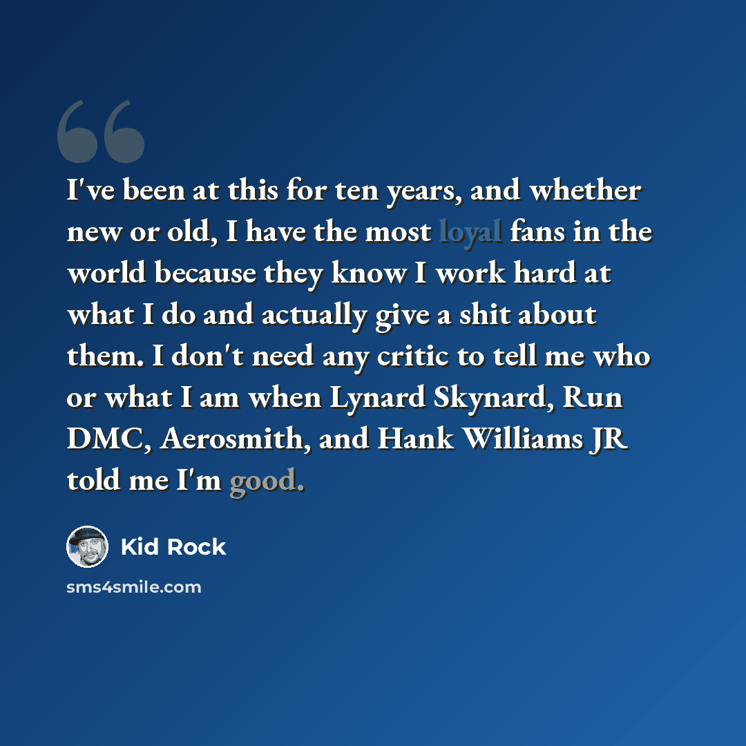 “I've been at this for ten years, and whether new or old, I have the most loyal fans in the world because they know I work hard at what I do and actually give a shit about them. I don't need any critic to tell me who or what I am when Lynard Skynard, Run DMC, Aerosmith, and Hank Williams JR told me…” quote by Kid Rock