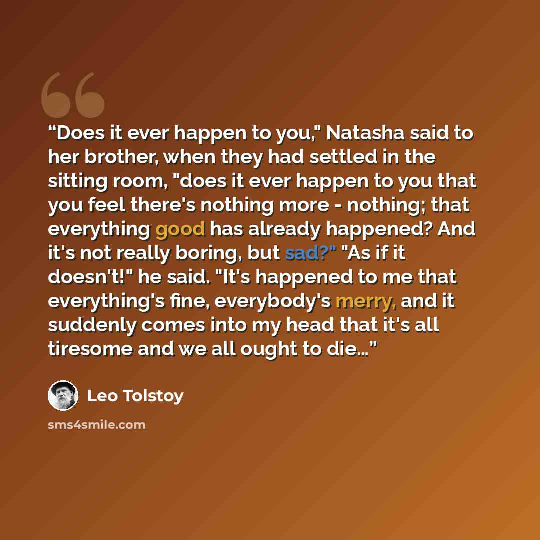 “Does it ever happen to you," Natasha said to her brother, when they had settled in the sitting room, "does it ever happen to you that you feel there's nothing more - nothing; that everything good has already happened? And it's not really boring, but sad?" "As if it doesn't!" he said. "It's…” quote by Leo Tolstoy