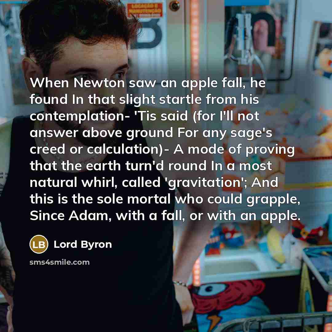 “When Newton saw an apple fall, he found In that slight startle from his contemplation- 'Tis said (for I'll not answer above ground For any sage's creed or calculation)- A mode of proving that the earth turn'd round In a most natural whirl, called 'gravitation'; And this is the sole mortal who…” quote by Lord Byron