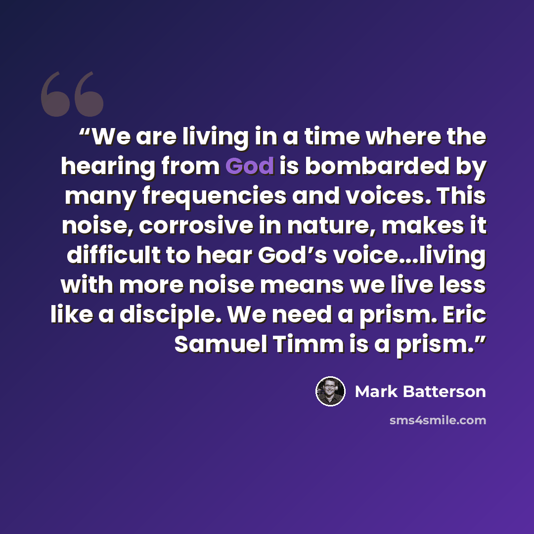 “We are living in a time where the hearing from God is bombarded by many frequencies and voices. This noise, corrosive in nature, makes it difficult to hear God’s voice...living with more noise means we live less like a disciple. We need a prism. Eric Samuel Timm is a prism.” quote by Mark Batterson