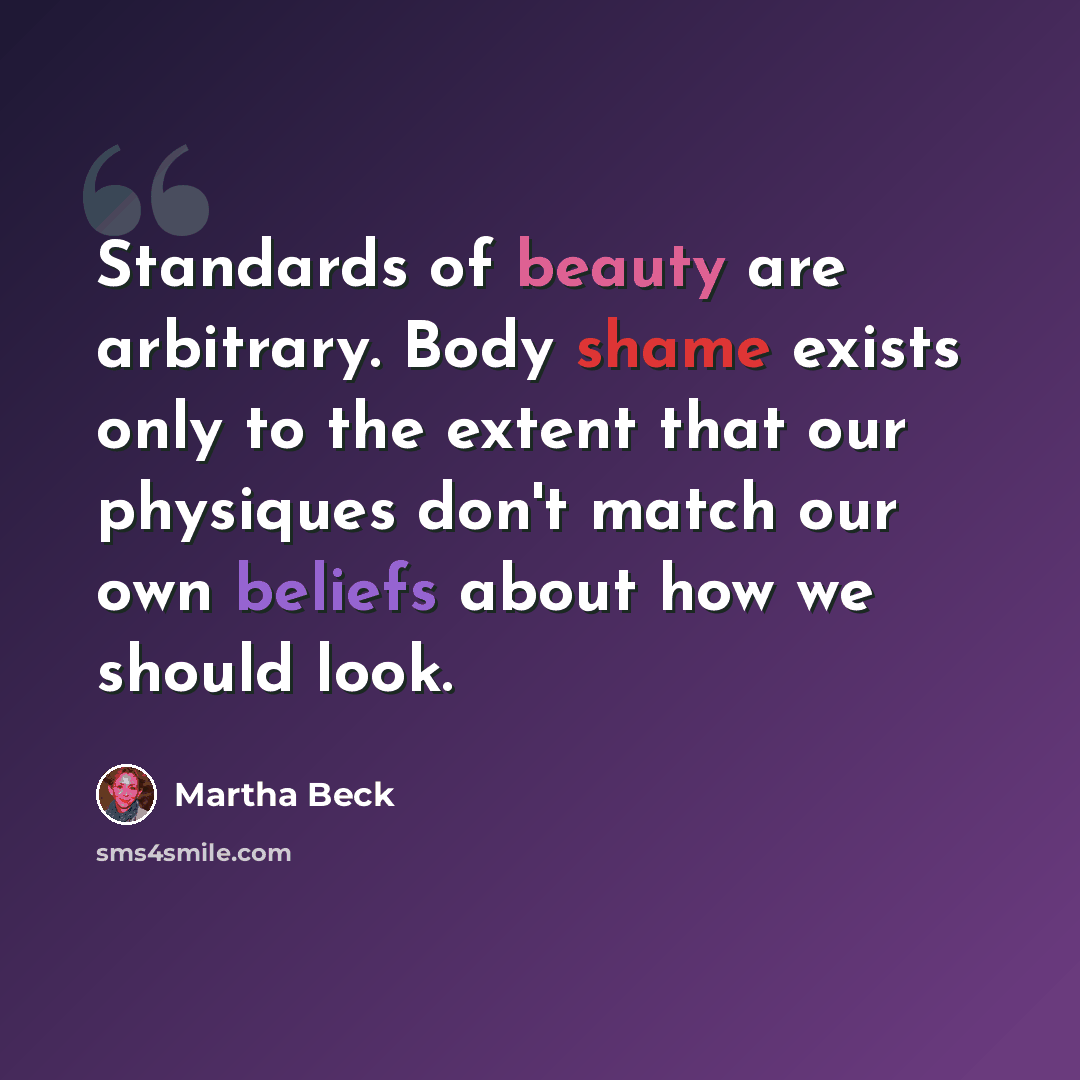 “Standards of beauty are arbitrary. Body shame exists only to the extent that our physiques don't match our own beliefs about how we should look.” quote by Martha Beck