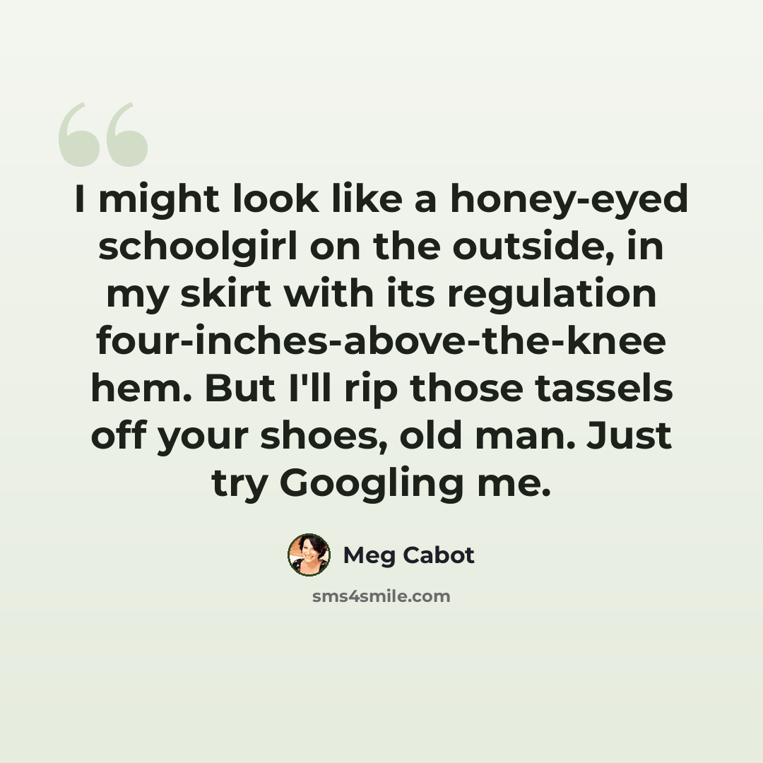 “I might look like a honey-eyed schoolgirl on the outside, in my skirt with its regulation four-inches-above-the-knee hem. But I'll rip those tassels off your shoes, old man. Just try Googling me.” quote by Meg Cabot