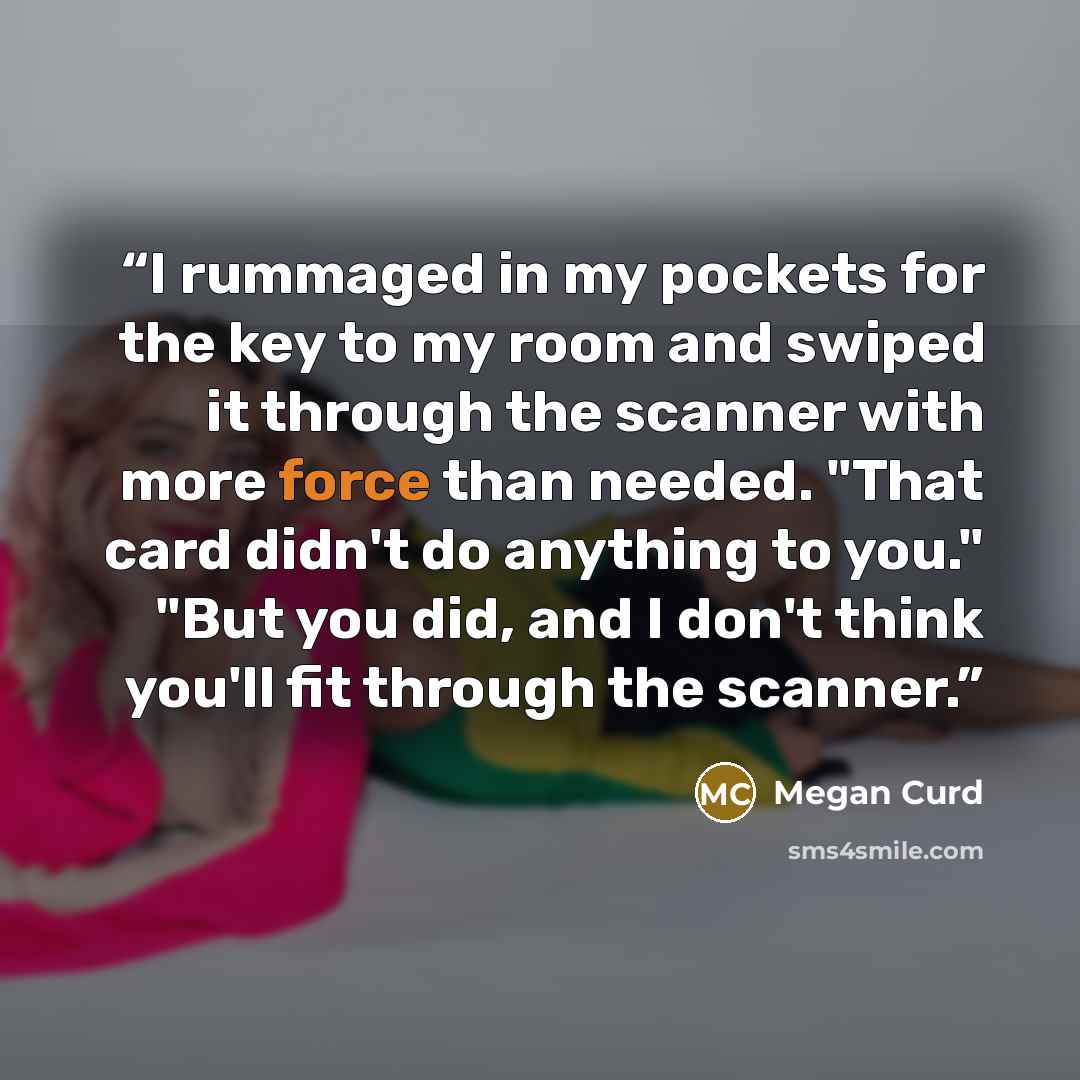 “I rummaged in my pockets for the key to my room and swiped it through the scanner with more force than needed. "That card didn't do anything to you." "But you did, and I don't think you'll fit through the scanner.” quote by Megan Curd