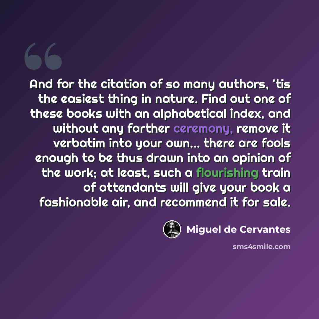 “And for the citation of so many authors, 'tis the easiest thing in nature. Find out one of these books with an alphabetical index, and without any farther ceremony, remove it verbatim into your own... there are fools enough to be thus drawn into an opinion of the work; at least, such a flourishing…” quote by Miguel de Cervantes