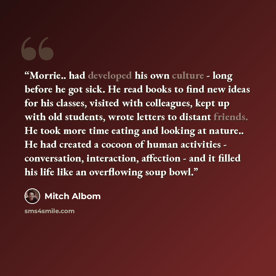“Morrie.. had developed his own culture - long before he got sick. He read books to find new ideas for his classes, visited with colleagues, kept up with old students, wrote letters to distant friends. He took more time eating and looking at nature.. He had created a cocoon of human activities…” quote by Mitch Albom
