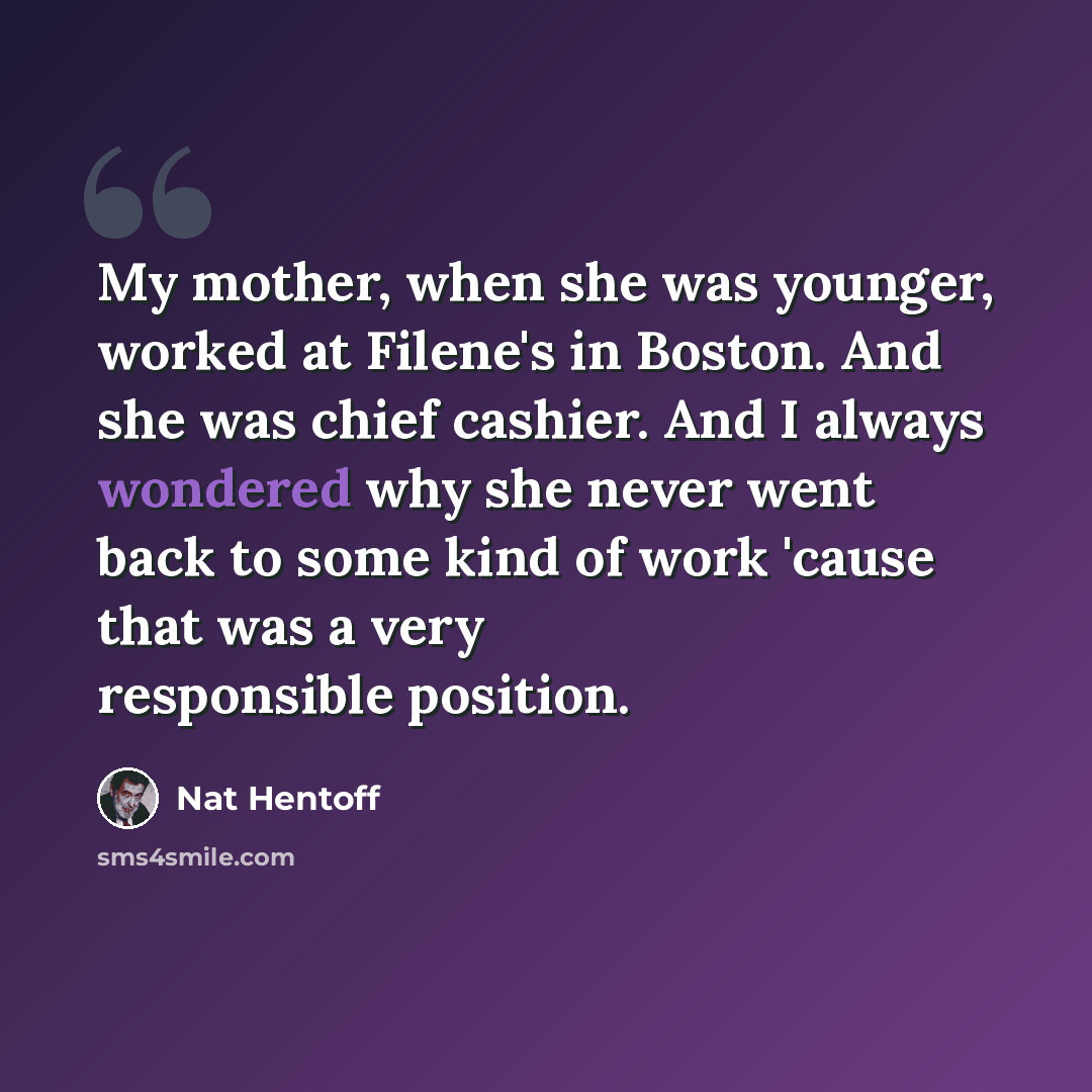 “My mother, when she was younger, worked at Filene's in Boston. And she was chief cashier. And I always wondered why she never went back to some kind of work 'cause that was a very responsible position.” quote by Nat Hentoff