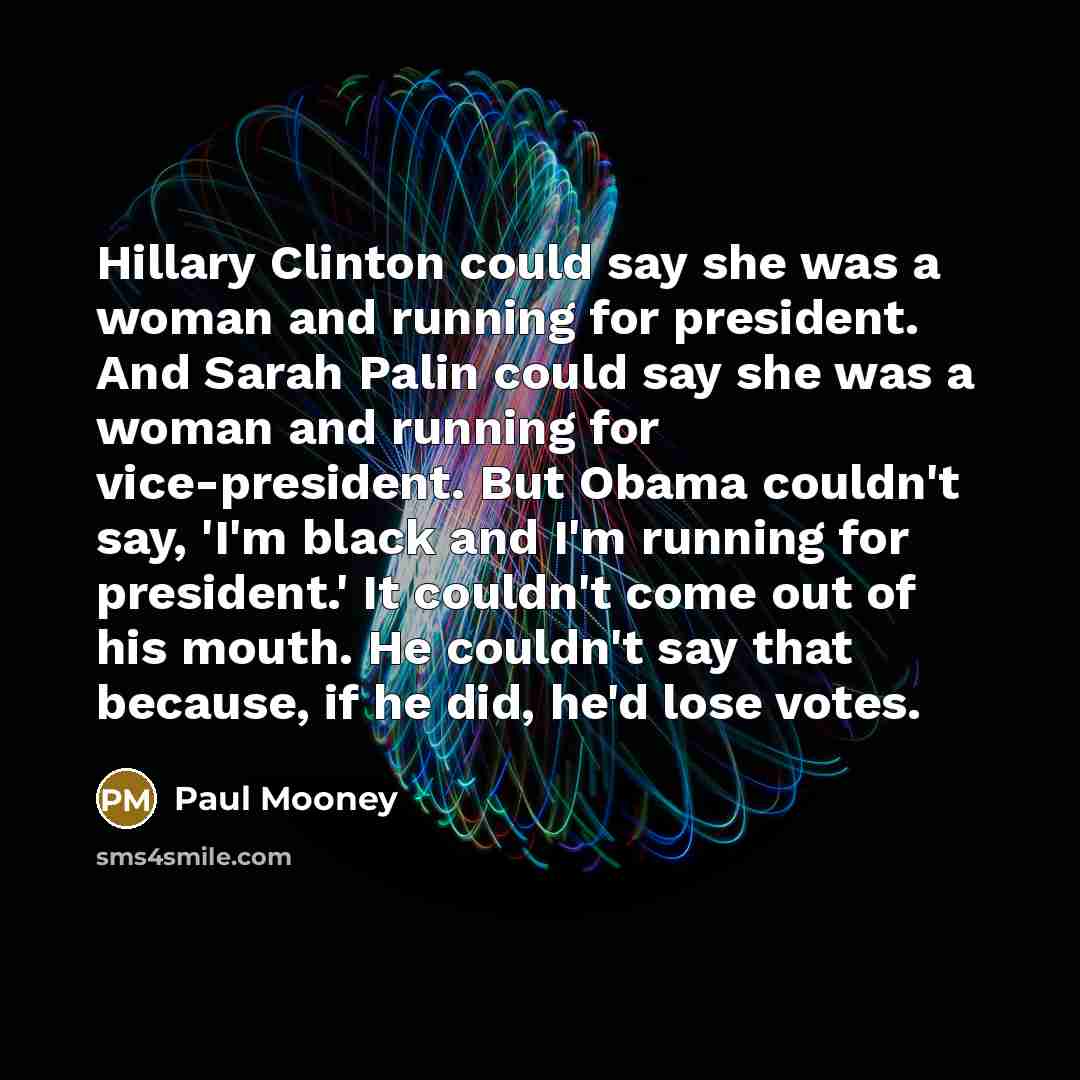 “Hillary Clinton could say she was a woman and running for president. And Sarah Palin could say she was a woman and running for vice-president. But Obama couldn't say, 'I'm black and I'm running for president.' It couldn't come out of his mouth. He couldn't say that because, if he did, he'd lose…” quote by Paul Mooney