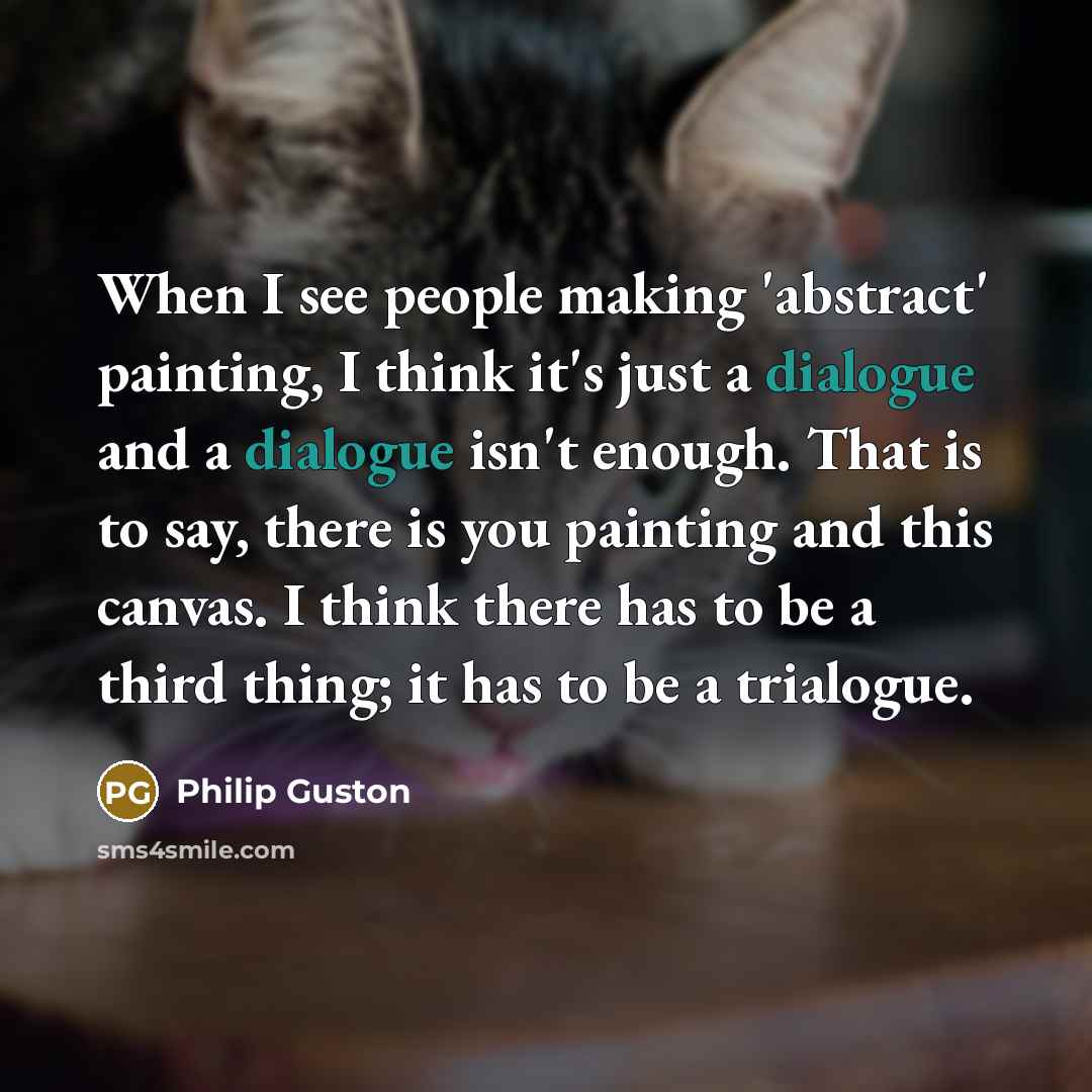 “When I see people making 'abstract' painting, I think it's just a dialogue and a dialogue isn't enough. That is to say, there is you painting and this canvas. I think there has to be a third thing; it has to be a trialogue.” quote by Philip Guston
