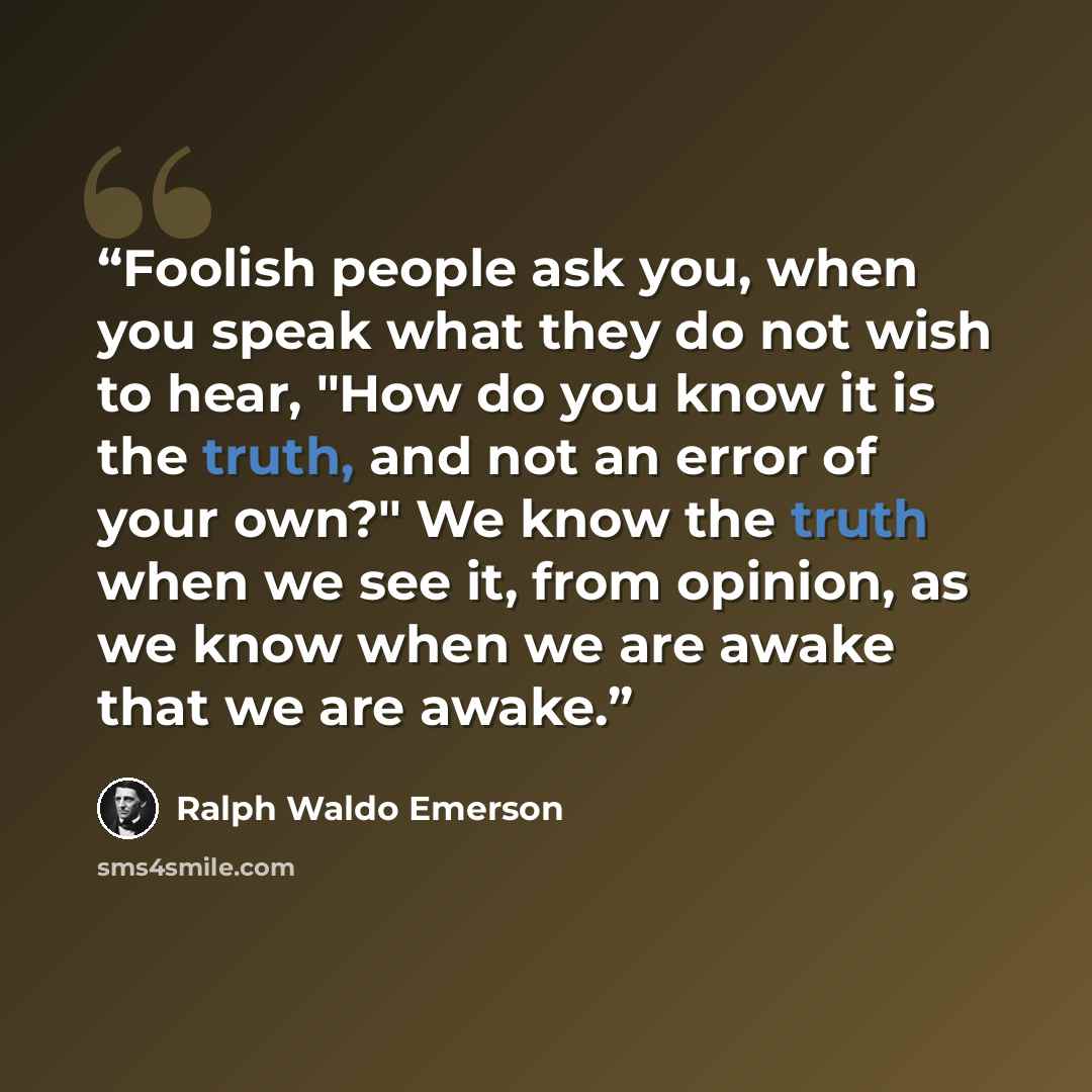 “Foolish people ask you, when you speak what they do not wish to hear, "How do you know it is the truth, and not an error of your own?" We know the truth when we see it, from opinion, as we know when we are awake that we are awake.” quote by Ralph Waldo Emerson