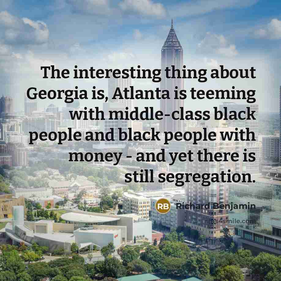 “The interesting thing about Georgia is, Atlanta is teeming with middle-class black people and black people with money - and yet there is still segregation.” quote by Richard Benjamin