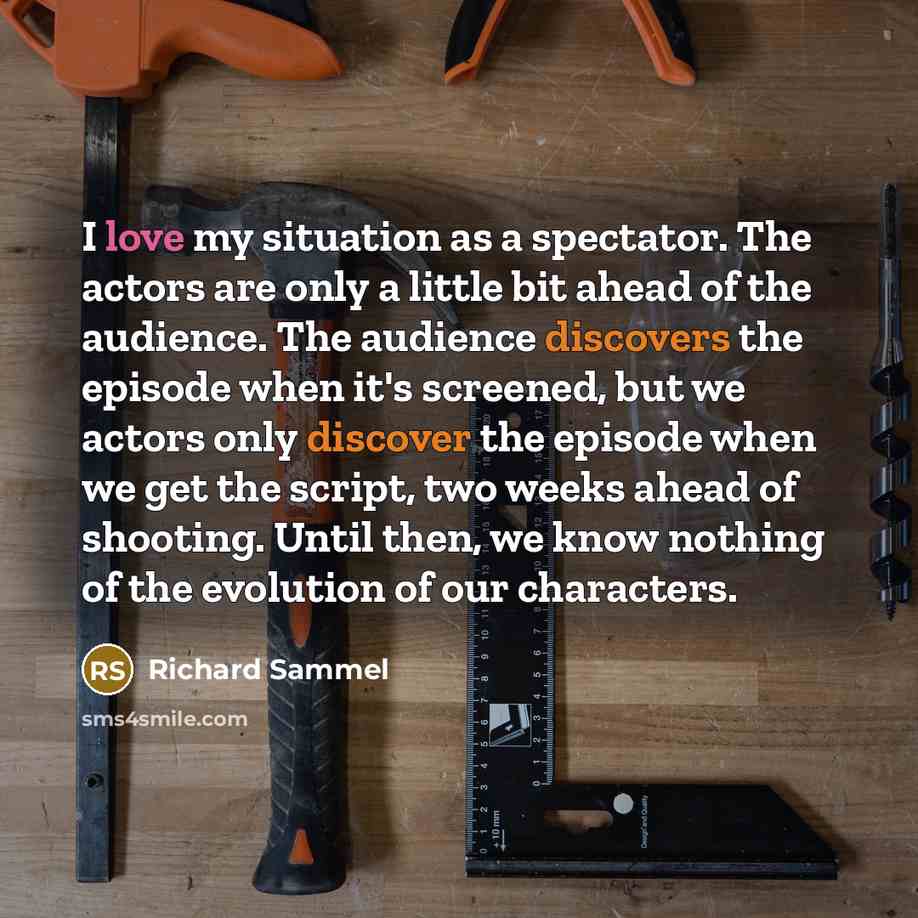 “I love my situation as a spectator. The actors are only a little bit ahead of the audience. The audience discovers the episode when it's screened, but we actors only discover the episode when we get the script, two weeks ahead of shooting. Until then, we know nothing of the evolution of our…” quote by Richard Sammel