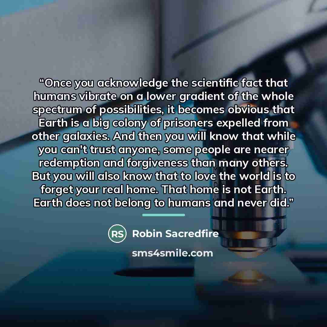 “Once you acknowledge the scientific fact that humans vibrate on a lower gradient of the whole spectrum of possibilities, it becomes obvious that Earth is a big colony of prisoners expelled from other galaxies. And then you will know that while you can't trust anyone, some people are nearer…” quote by Robin Sacredfire