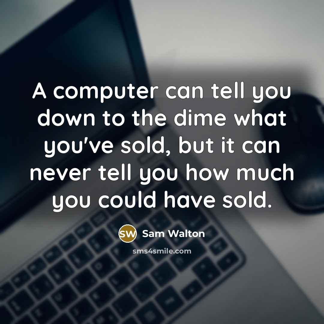 “A computer can tell you down to the dime what you've sold, but it can never tell you how much you could have sold.” quote by Sam Walton