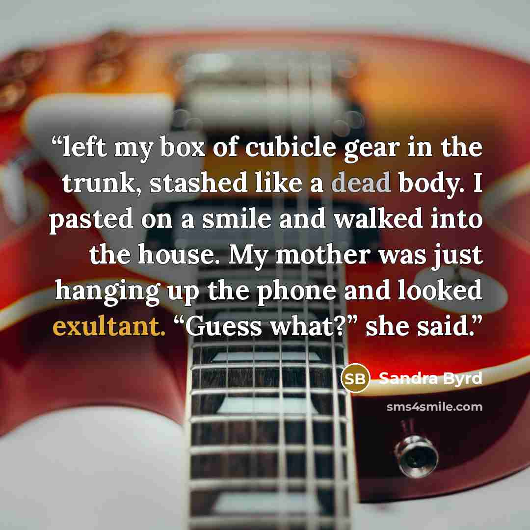 “left my box of cubicle gear in the trunk, stashed like a dead body. I pasted on a smile and walked into the house. My mother was just hanging up the phone and looked exultant. “Guess what?” she said.” quote by Sandra Byrd