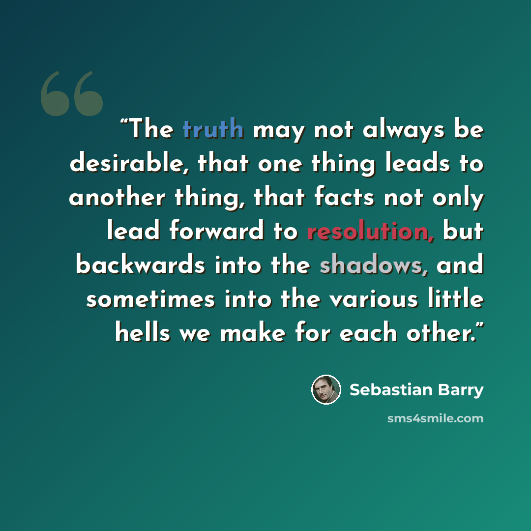 “The truth may not always be desirable, that one thing leads to another thing, that facts not only lead forward to resolution, but backwards into the shadows, and sometimes into the various little hells we make for each other.” quote by Sebastian Barry